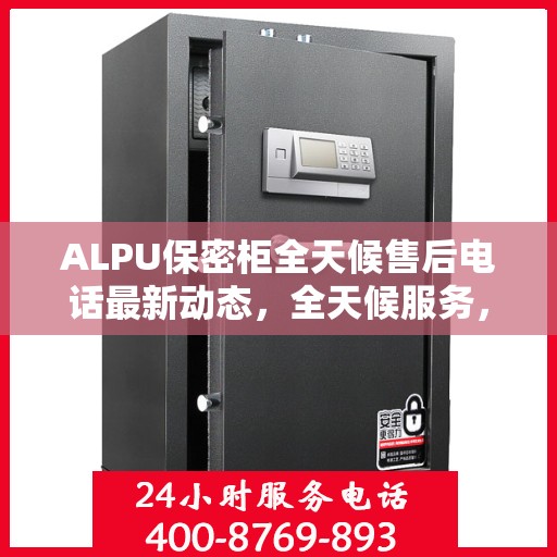 ALPU保密柜全天候售后电话最新动态，全天候服务，无忧保障
