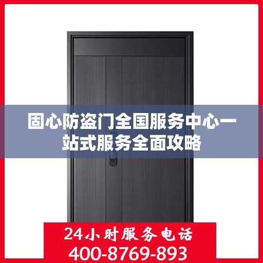 固心防盗门全国服务中心一站式服务全面攻略