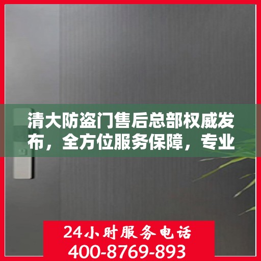 清大防盗门售后总部权威发布，全方位服务保障，专业维修支持！