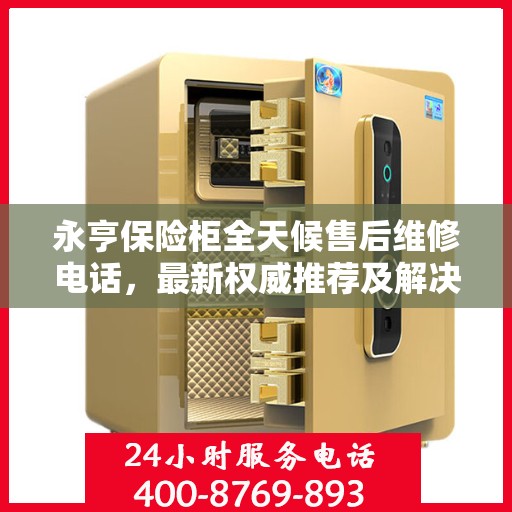 永亨保险柜全天候售后维修电话，最新权威推荐及解决方案