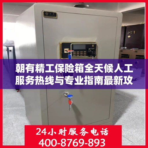 朝有精工保险箱全天候人工服务热线与专业指南最新攻略