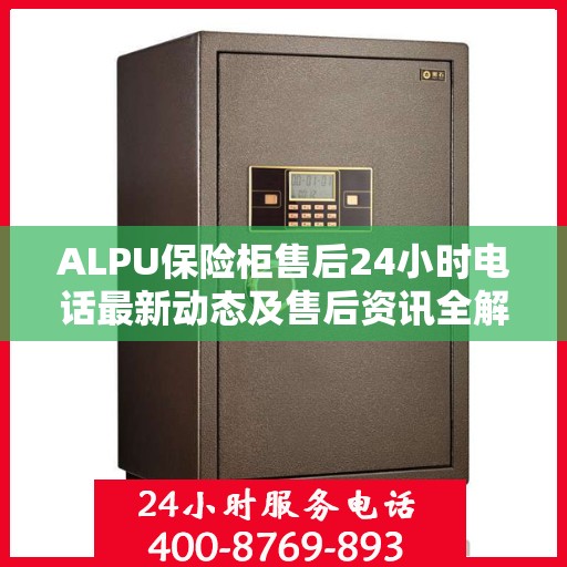 ALPU保险柜售后24小时电话最新动态及售后资讯全解析