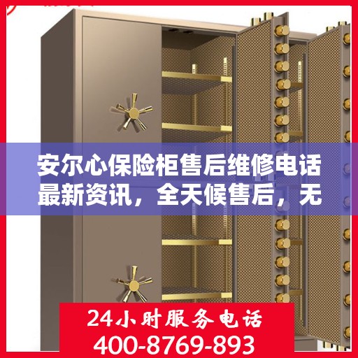 安尔心保险柜售后维修电话最新资讯，全天候售后，无忧服务保障