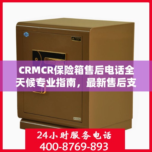 CRMCR保险箱售后电话全天候专业指南，最新售后支持及攻略速递