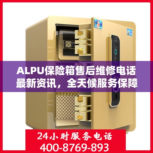 ALPU保险箱售后维修电话最新资讯，全天候服务保障，24小时售后无忧