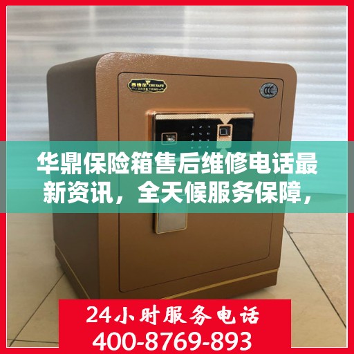 华鼎保险箱售后维修电话最新资讯，全天候服务保障，让您无忧使用