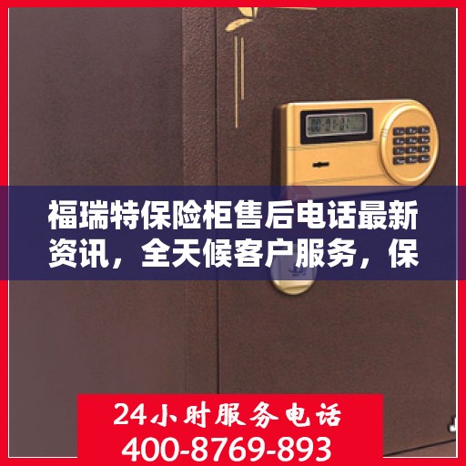 福瑞特保险柜售后电话最新资讯，全天候客户服务，保障您的安全无忧