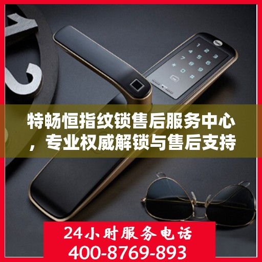 特畅恒指纹锁售后服务中心，专业权威解锁与售后支持指南