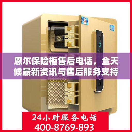 恩尔保险柜售后电话，全天候最新资讯与售后服务支持
