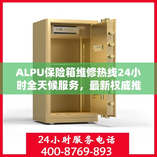 ALPU保险箱维修热线24小时全天候服务，最新权威推荐，一键解决您的安全锁事！