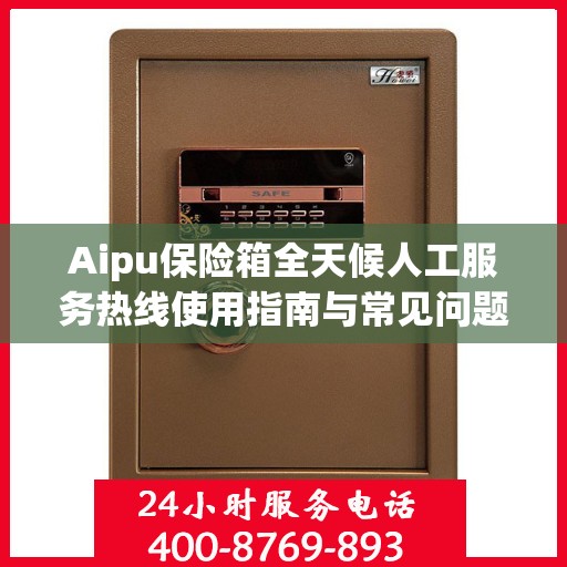Aipu保险箱全天候人工服务热线使用指南与常见问题解答