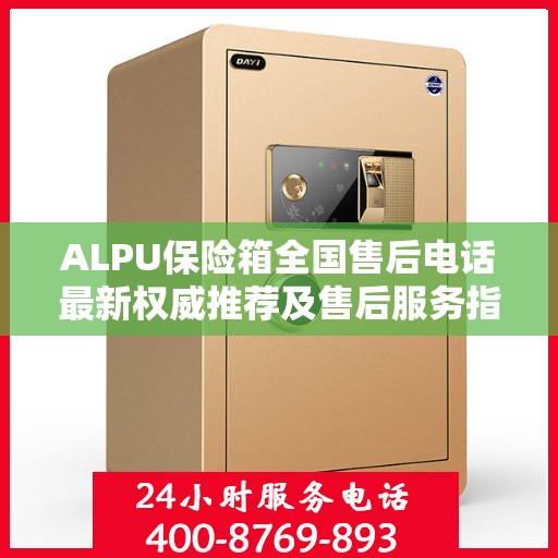 ALPU保险箱全国售后电话最新权威推荐及售后服务指南