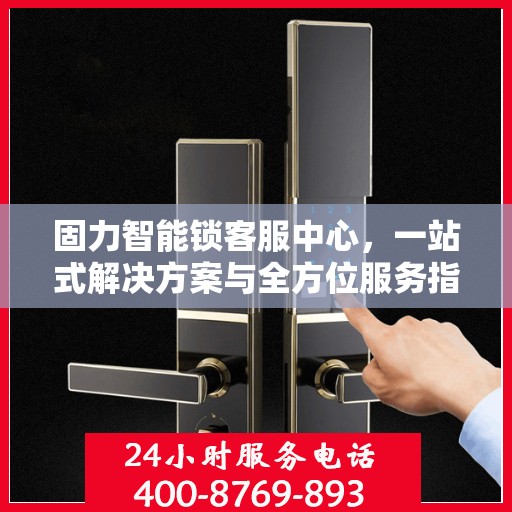 固力智能锁客服中心，一站式解决方案与全方位服务指南