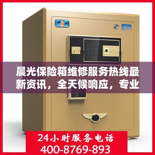 晨光保险箱维修服务热线最新资讯，全天候响应，专业维修保障您的财产安全