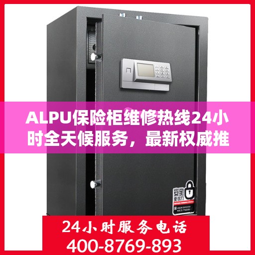 ALPU保险柜维修热线24小时全天候服务，最新权威推荐快速响应