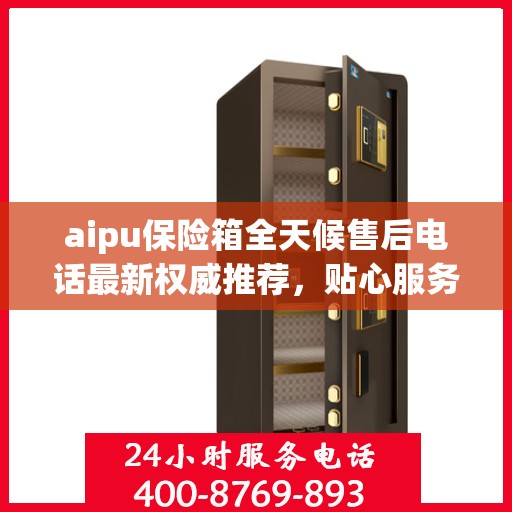 aipu保险箱全天候售后电话最新权威推荐，贴心服务保障无忧
