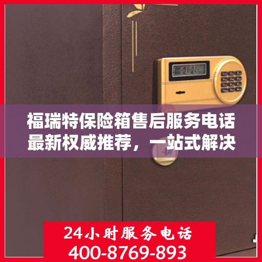 福瑞特保险箱售后服务电话最新权威推荐，一站式解决方案的贴心服务热线