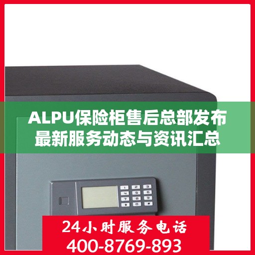 ALPU保险柜售后总部发布最新服务动态与资讯汇总