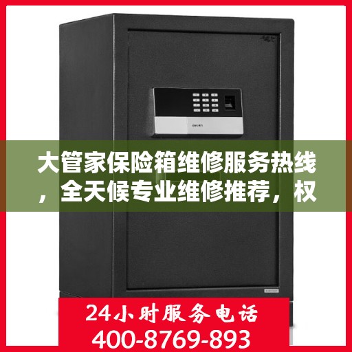大管家保险箱维修服务热线，全天候专业维修推荐，权威推荐最新维修电话！
