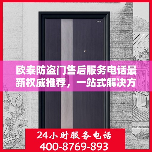 欧泰防盗门售后服务电话最新权威推荐，一站式解决方案的贴心通道