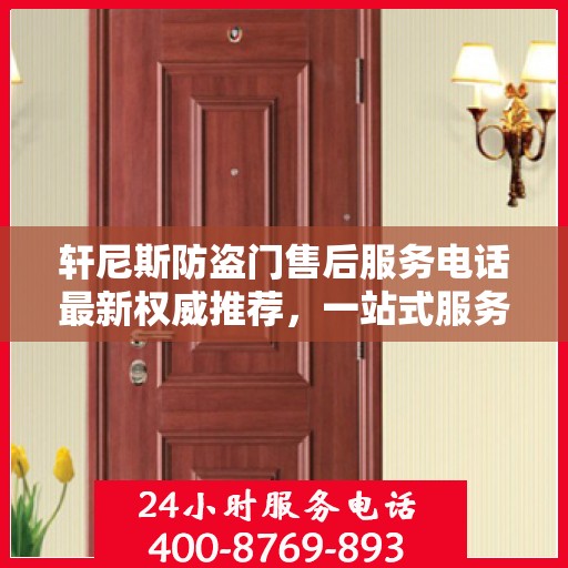 轩尼斯防盗门售后服务电话最新权威推荐，一站式服务保障，让您无忧！
