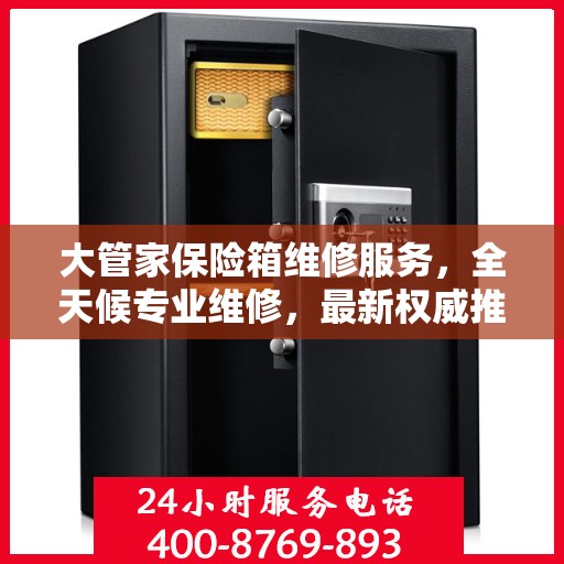 大管家保险箱维修服务，全天候专业维修，最新权威推荐热线