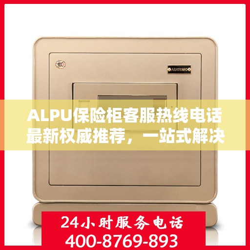 ALPU保险柜客服热线电话最新权威推荐，一站式解决您的疑问与需求