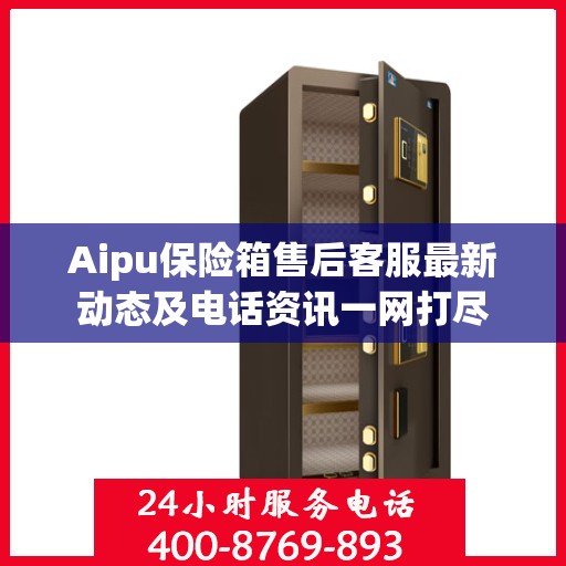 Aipu保险箱售后客服最新动态及电话资讯一网打尽