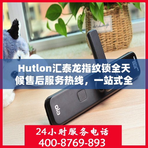 Hutlon汇泰龙指纹锁全天候售后服务热线，一站式全国服务电话解析